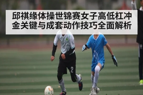 邱祺缘体操世锦赛女子高低杠冲金关键与成套动作技巧全面解析