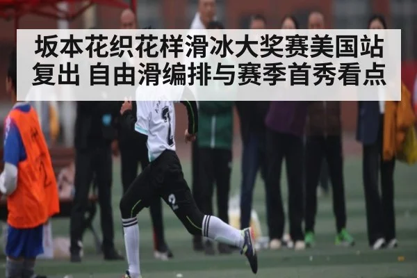 坂本花织花样滑冰大奖赛美国站复出 自由滑编排与赛季首秀看点