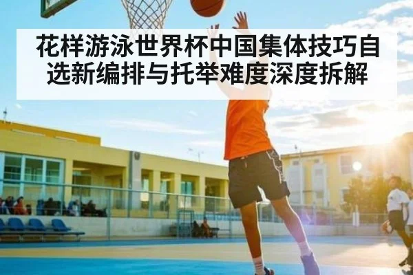 花样游泳世界杯中国集体技巧自选新编排与托举难度深度拆解