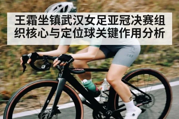 王霜坐镇武汉女足亚冠决赛组织核心与定位球关键作用分析
